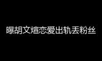 曝胡文煊恋爱出轨丢粉丝的信：他不会看的